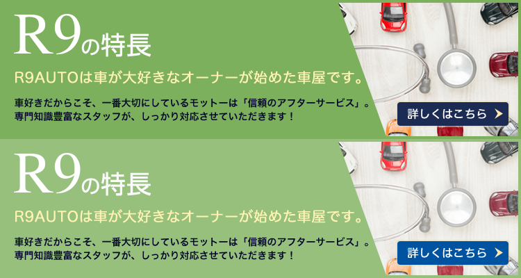 R9の特長　R9 AUTOは、車が大好きなオーナーが始めた車屋です。　車好きだからこそ、一番大切にしているモットーは「信頼のアフターサービス」。専門知識豊富なスタッフが、しっかり対応させていただきます！　詳しくはこちら